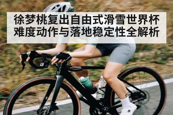 徐梦桃复出自由式滑雪世界杯难度动作与落地稳定性全解析