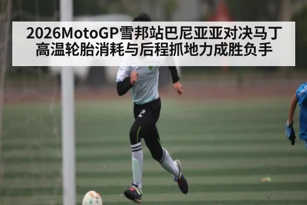 2026MotoGP雪邦站巴尼亚亚对决马丁高温轮胎消耗与后程抓地力成胜负手
